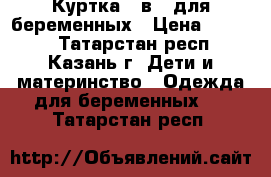 Куртка 3 в 1 для беременных › Цена ­ 3 200 - Татарстан респ., Казань г. Дети и материнство » Одежда для беременных   . Татарстан респ.